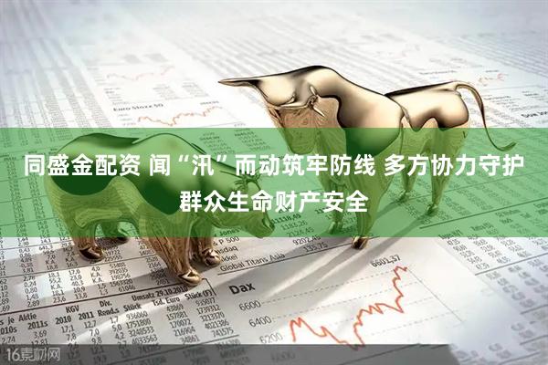 同盛金配资 闻“汛”而动筑牢防线 多方协力守护群众生命财产安全