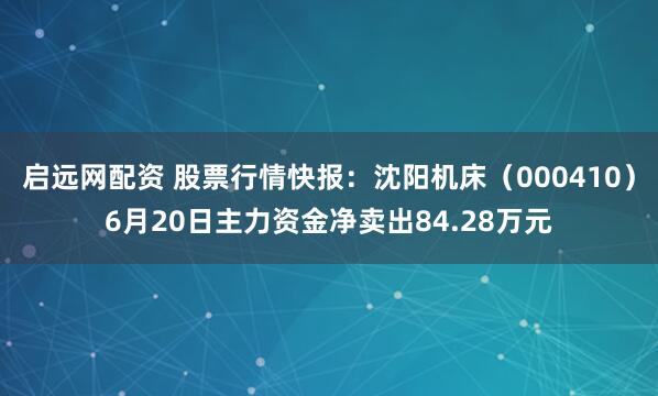 启远网配资 股票行情快报：沈阳机床（000410）6月20日主力资金净卖出84.28万元