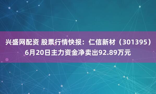 兴盛网配资 股票行情快报：仁信新材（301395）6月20日主力资金净卖出92.89万元