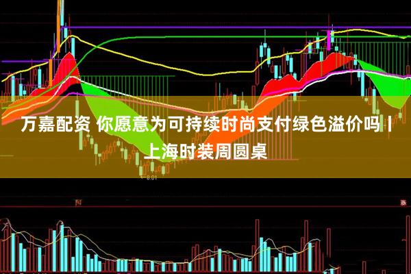 万嘉配资 你愿意为可持续时尚支付绿色溢价吗丨上海时装周圆桌