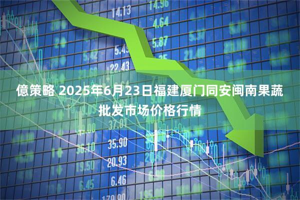 億策略 2025年6月23日福建厦门同安闽南果蔬批发市场价格行情