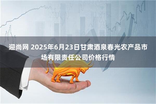 迎尚网 2025年6月23日甘肃酒泉春光农产品市场有限责任公司价格行情