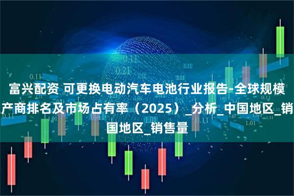 富兴配资 可更换电动汽车电池行业报告-全球规模、生产商排名及市场占有率（2025）_分析_中国地区_销售量