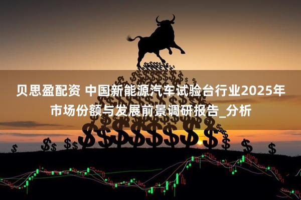 贝思盈配资 中国新能源汽车试验台行业2025年市场份额与发展前景调研报告_分析