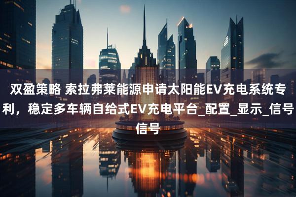 双盈策略 索拉弗莱能源申请太阳能EV充电系统专利，稳定多车辆自给式EV充电平台_配置_显示_信号