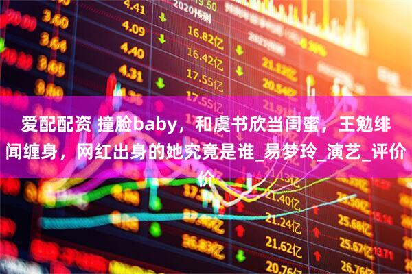 爱配配资 撞脸baby，和虞书欣当闺蜜，王勉绯闻缠身，网红出身的她究竟是谁_易梦玲_演艺_评价