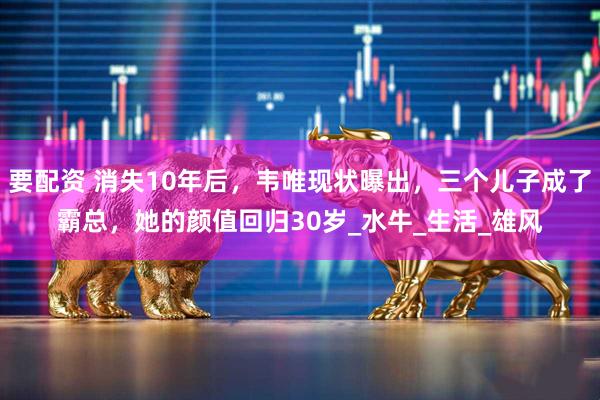 要配资 消失10年后，韦唯现状曝出，三个儿子成了霸总，她的颜值回归30岁_水牛_生活_雄风