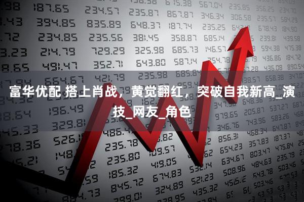 富华优配 搭上肖战，黄觉翻红，突破自我新高_演技_网友_角色