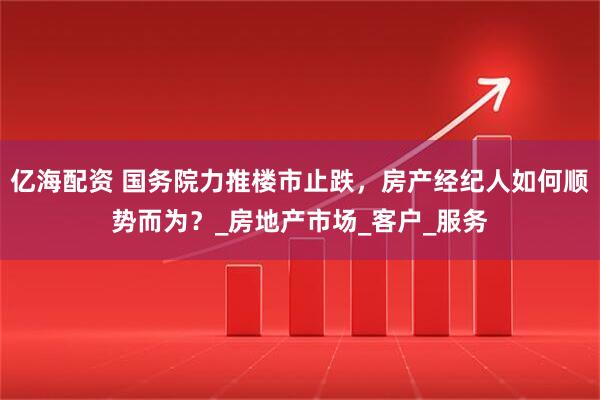 亿海配资 国务院力推楼市止跌，房产经纪人如何顺势而为？_房地产市场_客户_服务
