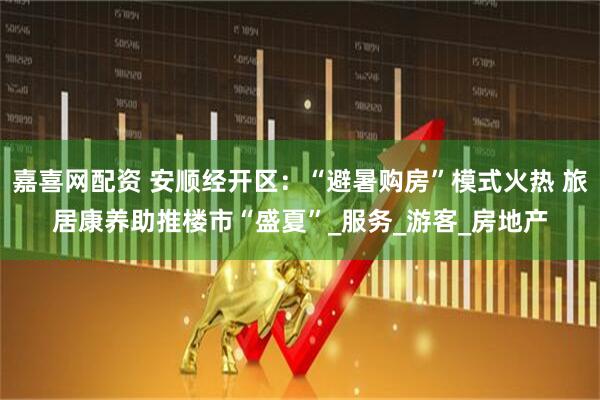 嘉喜网配资 安顺经开区：“避暑购房”模式火热 旅居康养助推楼市“盛夏”_服务_游客_房地产