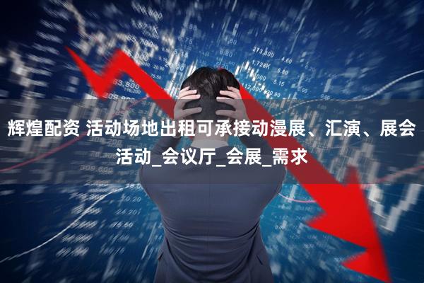 辉煌配资 活动场地出租可承接动漫展、汇演、展会活动_会议厅_会展_需求