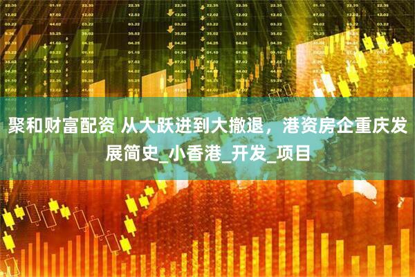 聚和财富配资 从大跃进到大撤退，港资房企重庆发展简史_小香港_开发_项目
