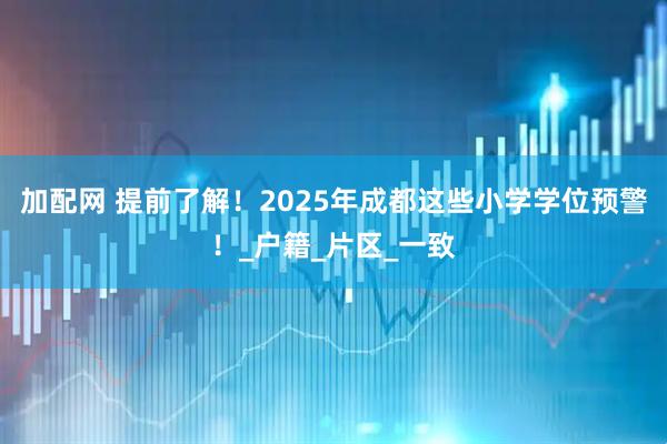 加配网 提前了解！2025年成都这些小学学位预警！_户籍_片区_一致