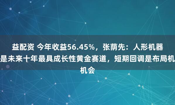 益配资 今年收益56.45%，张荫先：人形机器人是未来十年最具成长性黄金赛道，短期回调是布局机会