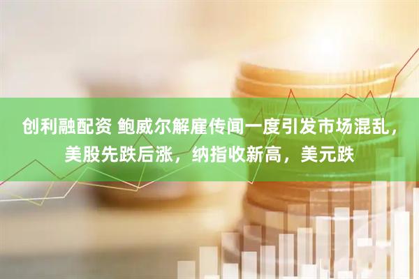 创利融配资 鲍威尔解雇传闻一度引发市场混乱，美股先跌后涨，纳指收新高，美元跌