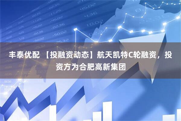 丰泰优配 【投融资动态】航天凯特C轮融资，投资方为合肥高新集团