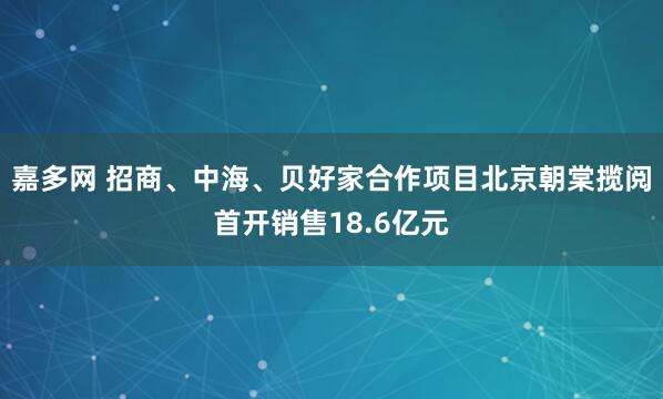 嘉多网 招商、中海、贝好家合作项目北京朝棠揽阅首开销售18.6亿元