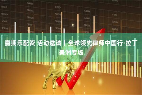 嘉期乐配资 活动邀请｜全球领先律师中国行·拉丁美洲专场