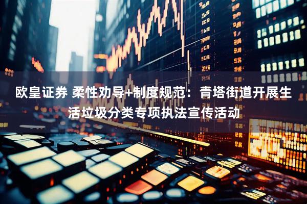 欧皇证券 柔性劝导+制度规范：青塔街道开展生活垃圾分类专项执法宣传活动