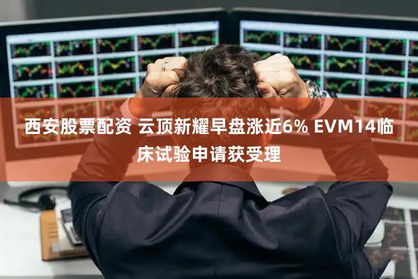 西安股票配资 云顶新耀早盘涨近6% EVM14临床试验申请获受理