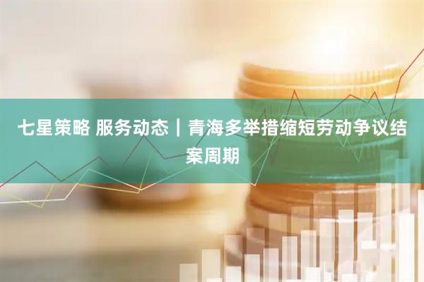 七星策略 服务动态｜青海多举措缩短劳动争议结案周期