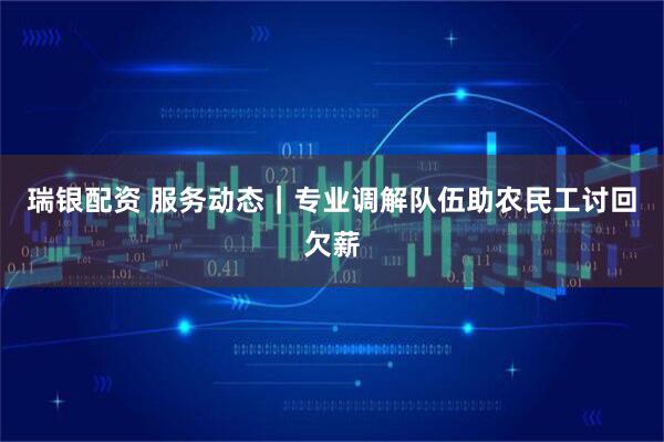 瑞银配资 服务动态｜专业调解队伍助农民工讨回欠薪