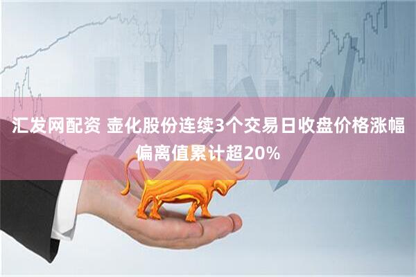汇发网配资 壶化股份连续3个交易日收盘价格涨幅偏离值累计超20%