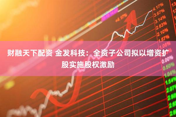 财融天下配资 金发科技：全资子公司拟以增资扩股实施股权激励