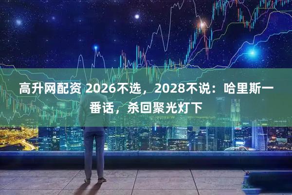 高升网配资 2026不选，2028不说：哈里斯一番话，杀回聚光灯下