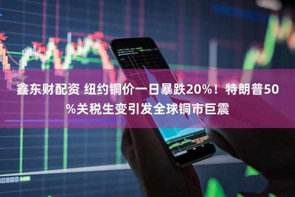 鑫东财配资 纽约铜价一日暴跌20%！特朗普50%关税生变引发全球铜市巨震