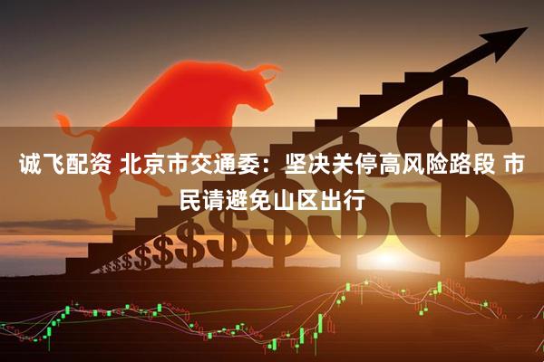 诚飞配资 北京市交通委：坚决关停高风险路段 市民请避免山区出行