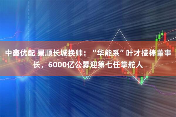 中鑫优配 景顺长城换帅：“华能系”叶才接棒董事长，6000亿公募迎第七任掌舵人