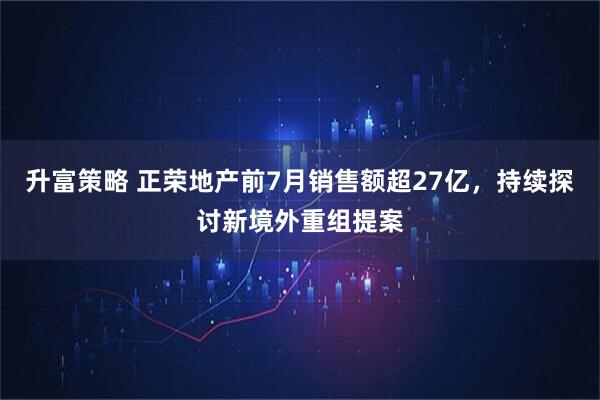 升富策略 正荣地产前7月销售额超27亿，持续探讨新境外重组提案