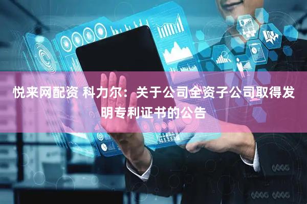 悦来网配资 科力尔：关于公司全资子公司取得发明专利证书的公告
