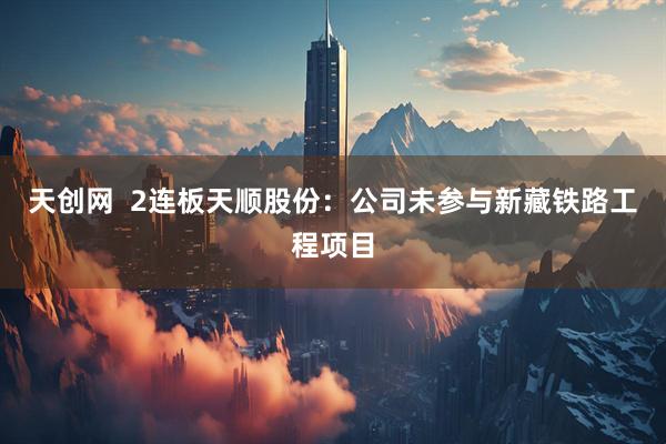 天创网  2连板天顺股份：公司未参与新藏铁路工程项目