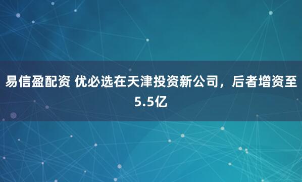 易信盈配资 优必选在天津投资新公司，后者增资至5.5亿