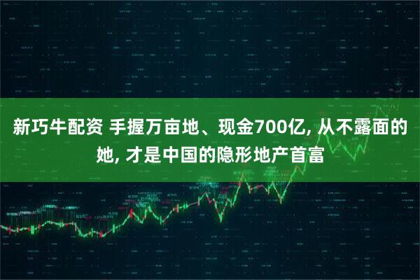 新巧牛配资 手握万亩地、现金700亿, 从不露面的她, 才是中国的隐形地产首富