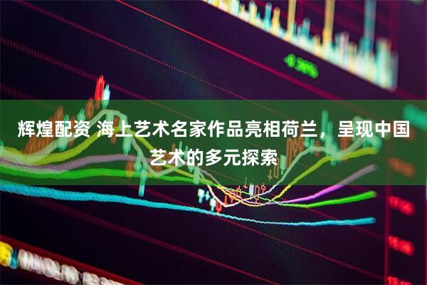 辉煌配资 海上艺术名家作品亮相荷兰，呈现中国艺术的多元探索