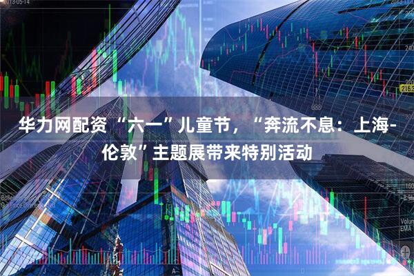 华力网配资 “六一”儿童节，“奔流不息：上海-伦敦”主题展带来特别活动